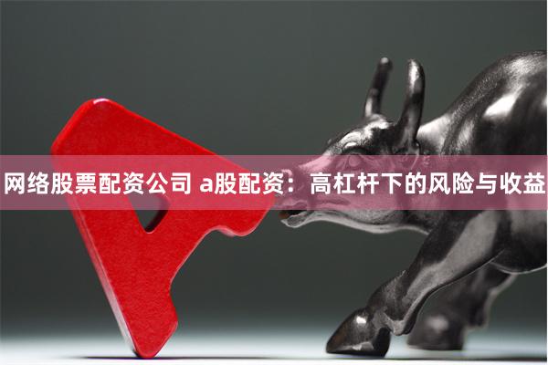 网络股票配资公司 a股配资：高杠杆下的风险与收益