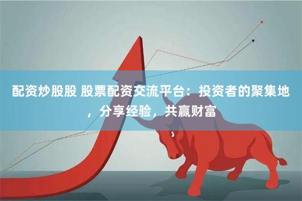配资炒股股 股票配资交流平台：投资者的聚集地，分享经验，共赢财富
