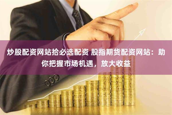 炒股配资网站拾必选配资 股指期货配资网站：助你把握市场机遇，放大收益