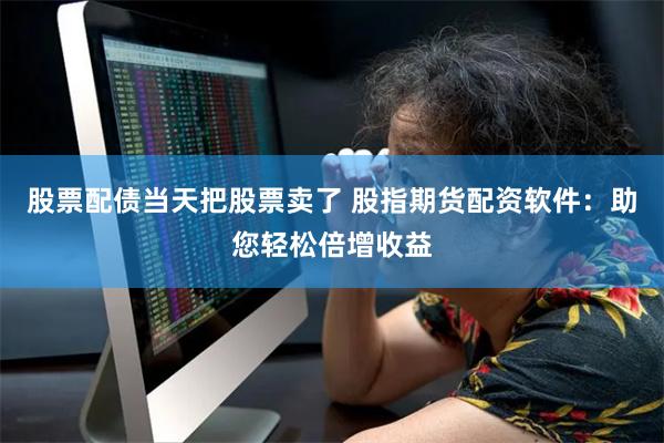 股票配债当天把股票卖了 股指期货配资软件：助您轻松倍增收益