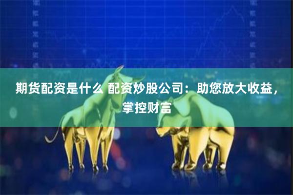 期货配资是什么 配资炒股公司：助您放大收益，掌控财富